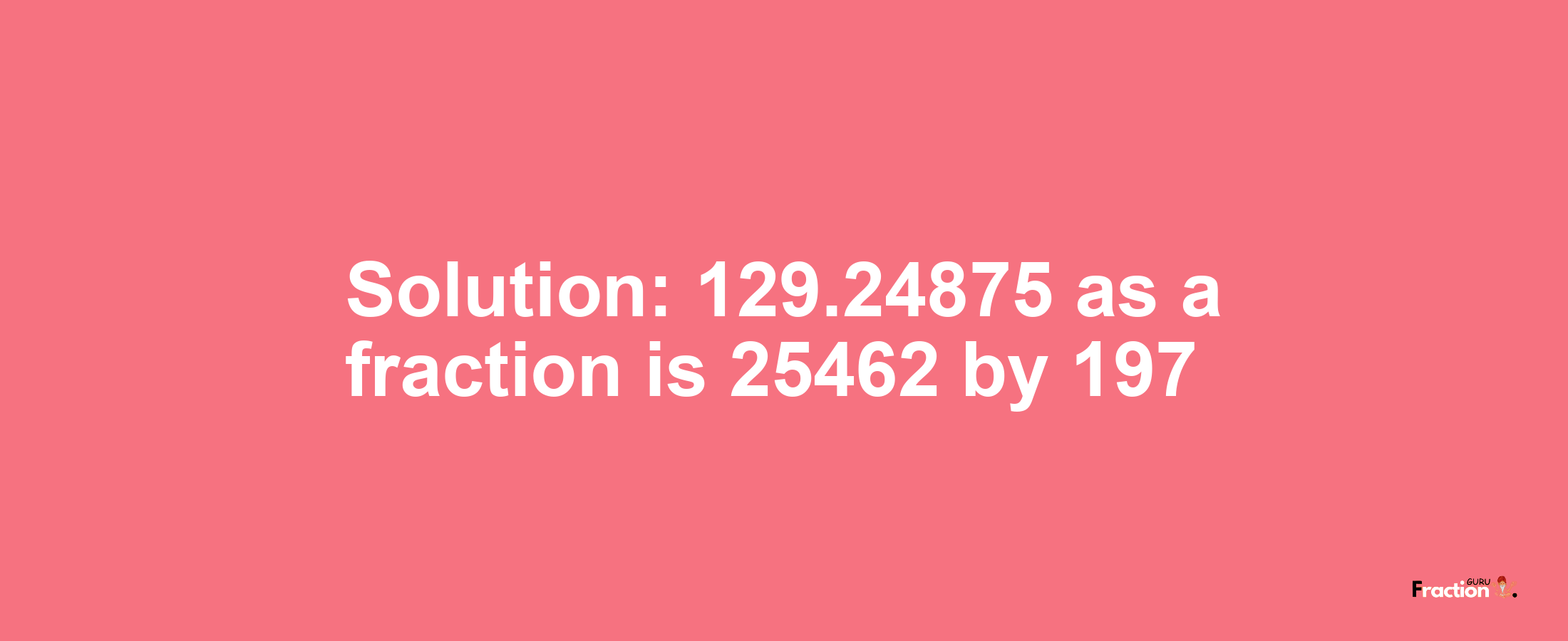 Solution:129.24875 as a fraction is 25462/197